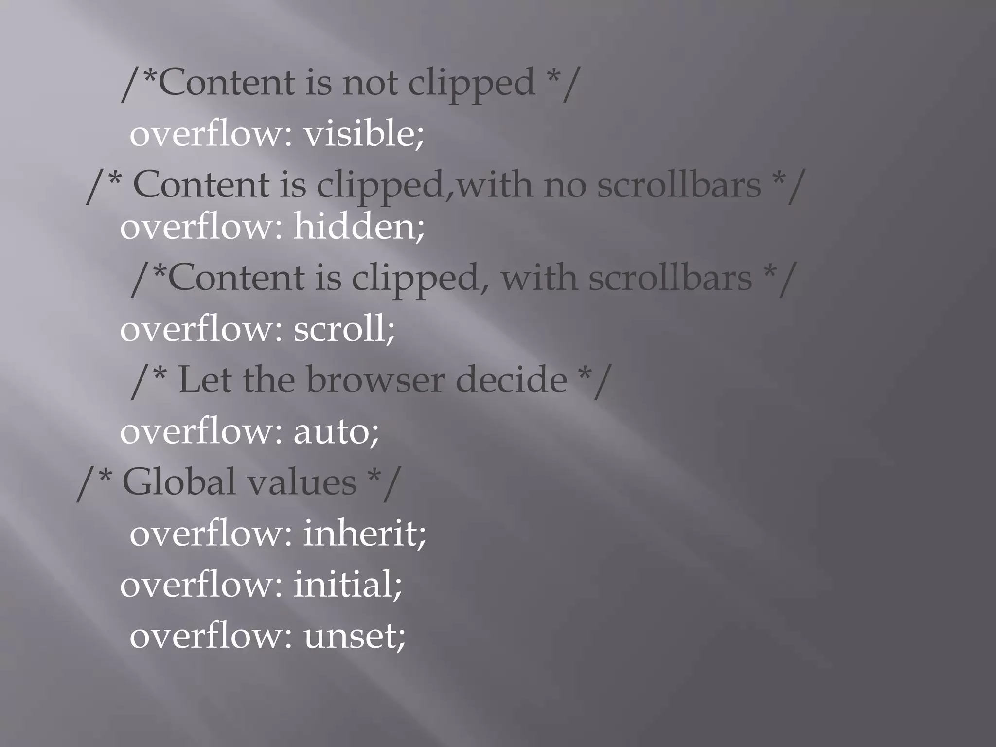 /*Content is not clipped */
overflow: visible;
/* Content is clipped,with no scrollbars */
overflow: hidden;
/*Content is clipped, with scrollbars */
overflow: scroll;
/* Let the browser decide */
overflow: auto;
/* Global values */
overflow: inherit;
overflow: initial;
overflow: unset;
 