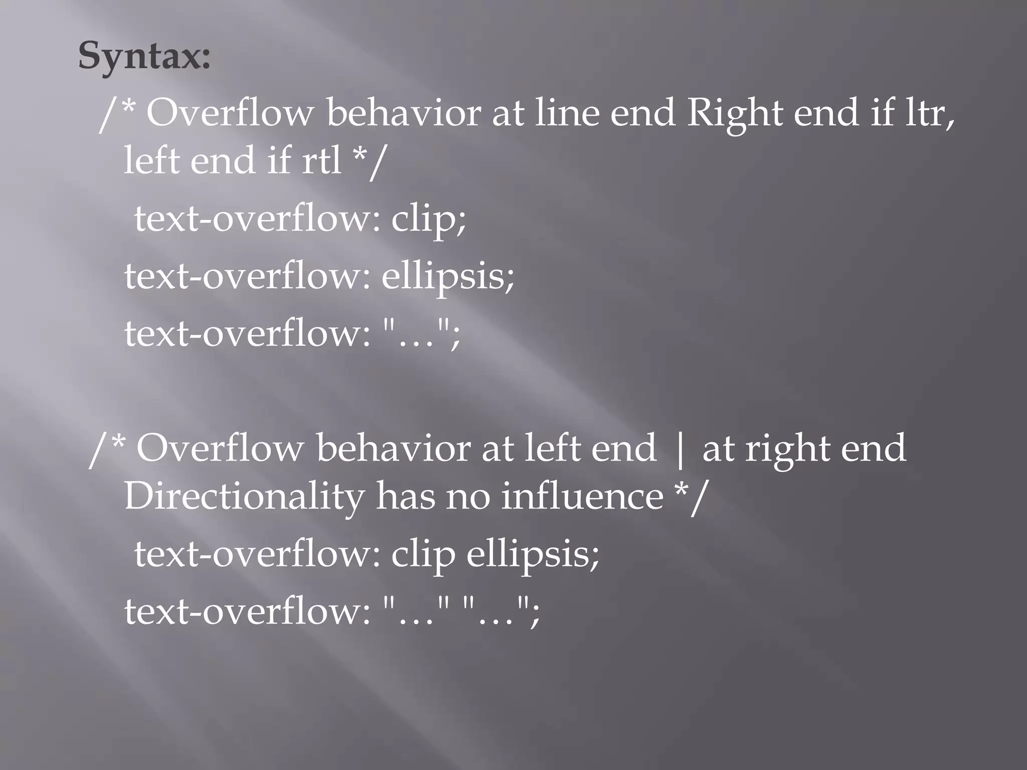 Syntax:
/* Overflow behavior at line end Right end if ltr,
left end if rtl */
text-overflow: clip;
text-overflow: ellipsis;
text-overflow: "…";
/* Overflow behavior at left end | at right end
Directionality has no influence */
text-overflow: clip ellipsis;
text-overflow: "…" "…";
 