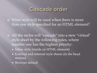  What style will be used when there is more
than one style specified for an HTML element?
 All the styles will "cascade" into a new "virtual"
style sheet by the following rules, where
number one has the highest priority:
 Inline style (inside an HTML element)
 External and internal style sheets (in the head
section)
 Browser default
 