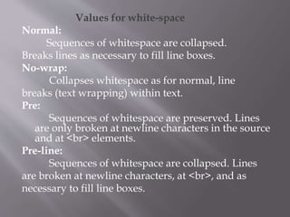 Values for white-space
Normal:
Sequences of whitespace are collapsed.
Breaks lines as necessary to fill line boxes.
No-wrap:
Collapses whitespace as for normal, line
breaks (text wrapping) within text.
Pre:
Sequences of whitespace are preserved. Lines
are only broken at newline characters in the source
and at <br> elements.
Pre-line:
Sequences of whitespace are collapsed. Lines
are broken at newline characters, at <br>, and as
necessary to fill line boxes.
 