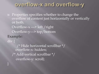  Properties specifies whether to change the
overflow of content just horizontally or vertically
or both.
Overflow-x ---> left /right
Overflow-y---> top/bottom
Example:
div {
/* Hide horizontal scrollbar */
overflow-x: hidden;
/* Add vertical scrollbar */
overflow-y: scroll;
}
 