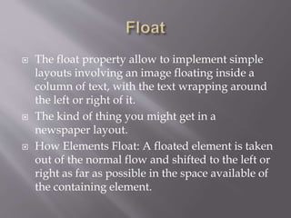  The float property allow to implement simple
layouts involving an image floating inside a
column of text, with the text wrapping around
the left or right of it.
 The kind of thing you might get in a
newspaper layout.
 How Elements Float: A floated element is taken
out of the normal flow and shifted to the left or
right as far as possible in the space available of
the containing element.
 
