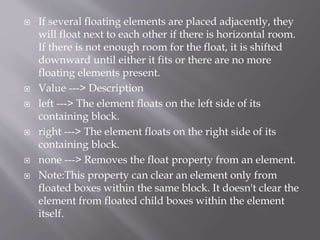  If several floating elements are placed adjacently, they
will float next to each other if there is horizontal room.
If there is not enough room for the float, it is shifted
downward until either it fits or there are no more
floating elements present.
 Value ---> Description
 left ---> The element floats on the left side of its
containing block.
 right ---> The element floats on the right side of its
containing block.
 none ---> Removes the float property from an element.
 Note:This property can clear an element only from
floated boxes within the same block. It doesn't clear the
element from floated child boxes within the element
itself.
 
