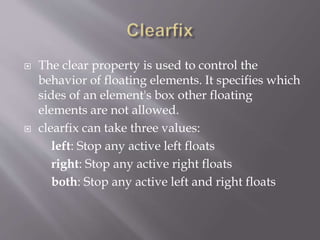  The clear property is used to control the
behavior of floating elements. It specifies which
sides of an element's box other floating
elements are not allowed.
 clearfix can take three values:
left: Stop any active left floats
right: Stop any active right floats
both: Stop any active left and right floats
 
