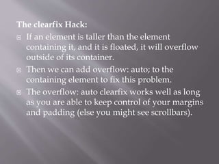 The clearfix Hack:
 If an element is taller than the element
containing it, and it is floated, it will overflow
outside of its container.
 Then we can add overflow: auto; to the
containing element to fix this problem.
 The overflow: auto clearfix works well as long
as you are able to keep control of your margins
and padding (else you might see scrollbars).
 