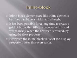 Inline-block elements are like inline elements
but they can have a width and a height.
 It has been possible for a long time to create a
grid of boxes that fills the browser width and
wraps nicely when the browser is resized, by
using the float property.
 However, the inline-block value of the display
property makes this even easier.
 
