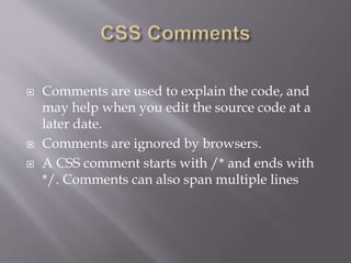  Comments are used to explain the code, and
may help when you edit the source code at a
later date.
 Comments are ignored by browsers.
 A CSS comment starts with /* and ends with
*/. Comments can also span multiple lines
 