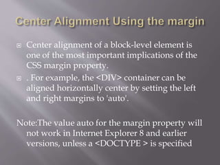 Center alignment of a block-level element is
one of the most important implications of the
CSS margin property.
 . For example, the <DIV> container can be
aligned horizontally center by setting the left
and right margins to 'auto'.
Note:The value auto for the margin property will
not work in Internet Explorer 8 and earlier
versions, unless a <DOCTYPE > is specified
 