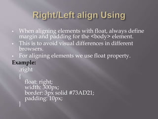  When aligning elements with float, always define
margin and padding for the <body> element.
 This is to avoid visual differences in different
browsers.
 For aligning elements we use float property.
Example:
.right
{
float: right;
width: 300px;
border: 3px solid #73AD21;
padding: 10px;
}
 