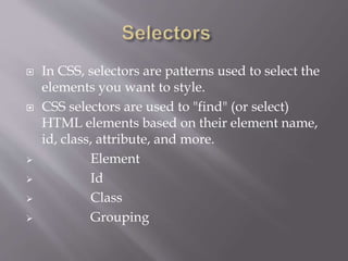  In CSS, selectors are patterns used to select the
elements you want to style.
 CSS selectors are used to "find" (or select)
HTML elements based on their element name,
id, class, attribute, and more.
 Element
 Id
 Class
 Grouping
 
