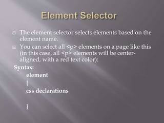  The element selector selects elements based on the
element name.
 You can select all <p> elements on a page like this
(in this case, all <p> elements will be center-
aligned, with a red text color):
Syntax:
element
{
css declarations
}
 