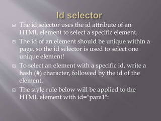  The id selector uses the id attribute of an
HTML element to select a specific element.
 The id of an element should be unique within a
page, so the id selector is used to select one
unique element!
 To select an element with a specific id, write a
hash (#) character, followed by the id of the
element.
 The style rule below will be applied to the
HTML element with id="para1":
 