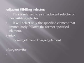Adjacent Sibiling selector:
 This is referred to as an adjacent selector or
next-sibling selector.
 It will select only the specified element that
immediately follows the former specified
element.
Syntax:
former_element + target_element
{
style properties
}
 