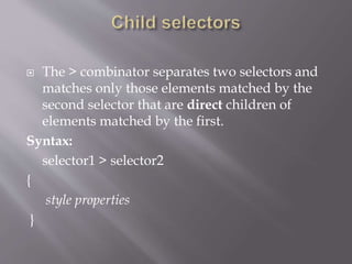  The > combinator separates two selectors and
matches only those elements matched by the
second selector that are direct children of
elements matched by the first.
Syntax:
selector1 > selector2
{
style properties
}
 