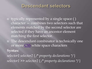  typically represented by a single space ( )
character — combines two selectors such that
elements matched by the second selector are
selected if they have an ancestor element
matching the first selector.
 The descendant combinator is technically one
or more CSS white space characters
Syntax:
selector1 selector2 { /* property declarations */ }
selector1 >> selector2 { /* property declarations */ }
 
