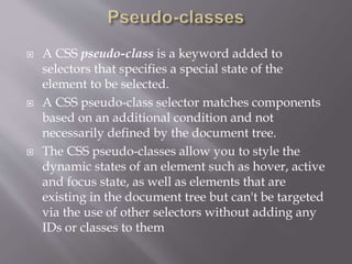  A CSS pseudo-class is a keyword added to
selectors that specifies a special state of the
element to be selected.
 A CSS pseudo-class selector matches components
based on an additional condition and not
necessarily defined by the document tree.
 The CSS pseudo-classes allow you to style the
dynamic states of an element such as hover, active
and focus state, as well as elements that are
existing in the document tree but can't be targeted
via the use of other selectors without adding any
IDs or classes to them
 