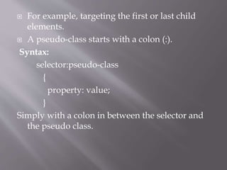  For example, targeting the first or last child
elements.
 A pseudo-class starts with a colon (:).
Syntax:
selector:pseudo-class
{
property: value;
}
Simply with a colon in between the selector and
the pseudo class.
 