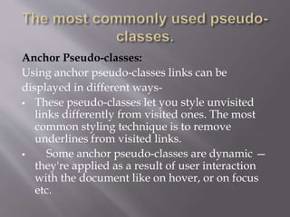 Anchor Pseudo-classes:
Using anchor pseudo-classes links can be
displayed in different ways-
 These pseudo-classes let you style unvisited
links differently from visited ones. The most
common styling technique is to remove
underlines from visited links.
 Some anchor pseudo-classes are dynamic —
they're applied as a result of user interaction
with the document like on hover, or on focus
etc.
 