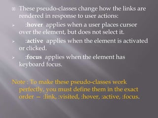  These pseudo-classes change how the links are
rendered in response to user actions:
 :hover applies when a user places cursor
over the element, but does not select it.
 :active applies when the element is activated
or clicked.
 :focus applies when the element has
keyboard focus.
Note : To make these pseudo-classes work
perfectly, you must define them in the exact
order — :link, :visited, :hover, :active, :focus.
 