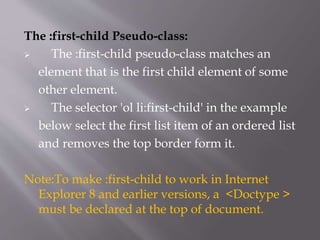 The :first-child Pseudo-class:
 The :first-child pseudo-class matches an
element that is the first child element of some
other element.
 The selector 'ol li:first-child' in the example
below select the first list item of an ordered list
and removes the top border form it.
Note:To make :first-child to work in Internet
Explorer 8 and earlier versions, a <Doctype >
must be declared at the top of document.
 