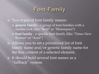  Two types of font family names:
 generic family - a group of font families with a
similar look (like "Serif" or "Monospace")
 font family - a specific font family (like "Times New
Roman" or "Arial")
 Allows you to set a prioritized list of font
family name and/or generic family name for
the text content of a selected element.
 It should hold several font names as a
“fallback” system.
 