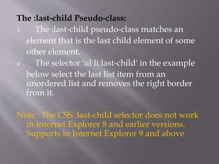 The :last-child Pseudo-class:
 The :last-child pseudo-class matches an
element that is the last child element of some
other element.
 The selector 'ul li:last-child' in the example
below select the last list item from an
unordered list and removes the right border
from it.
Note : The CSS :last-child selector does not work
in Internet Explorer 8 and earlier versions.
Supports in Internet Explorer 9 and above
 