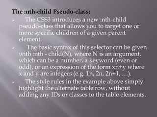 The :nth-child Pseudo-class:
 The CSS3 introduces a new :nth-child
pseudo-class that allows you to target one or
more specific children of a given parent
element.
 The basic syntax of this selector can be given
with :nth - child(N), where N is an argument,
which can be a number, a keyword (even or
odd), or an expression of the form xn+y where
x and y are integers (e.g. 1n, 2n, 2n+1, …).
 The style rules in the example above simply
highlight the alternate table row, without
adding any IDs or classes to the table elements.
 