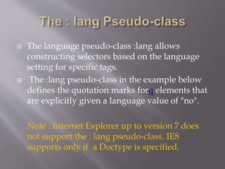  The language pseudo-class :lang allows
constructing selectors based on the language
setting for specific tags.
 The :lang pseudo-class in the example below
defines the quotation marks forq elements that
are explicitly given a language value of "no".
Note : Internet Explorer up to version 7 does
not support the : lang pseudo-class. IE8
supports only if a Doctype is specified.
 