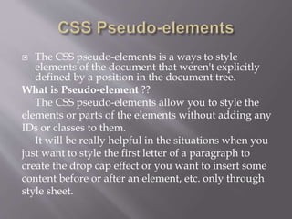  The CSS pseudo-elements is a ways to style
elements of the document that weren't explicitly
defined by a position in the document tree.
What is Pseudo-element ??
The CSS pseudo-elements allow you to style the
elements or parts of the elements without adding any
IDs or classes to them.
It will be really helpful in the situations when you
just want to style the first letter of a paragraph to
create the drop cap effect or you want to insert some
content before or after an element, etc. only through
style sheet.
 