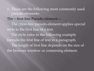  These are the following most commonly used
pseudo-elements:
The :: first-line Pseudo-element—
The ::first-line pseudo-element applies special
style to the first line of a text.
The style rules in the following example
formats the first line of text in a paragraph.
The length of first line depends on the size of
the browser window or containing element.
 