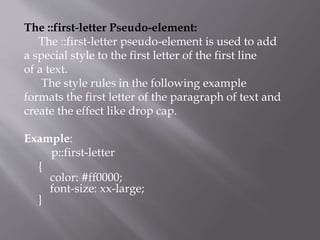 The ::first-letter Pseudo-element:
The ::first-letter pseudo-element is used to add
a special style to the first letter of the first line
of a text.
The style rules in the following example
formats the first letter of the paragraph of text and
create the effect like drop cap.
Example:
p::first-letter
{
color: #ff0000;
font-size: xx-large;
}
 