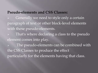 Pseudo-elements and CSS Classes:
 Generally we need to style only a certain
paragraph of text or other block-level elements
with these pseudo-elements.
 That's where declaring a class to the pseudo
element comes into play.
 The pseudo-elements can be combined with
the CSS Classes to produce the effect
particularly for the elements having that class.
 