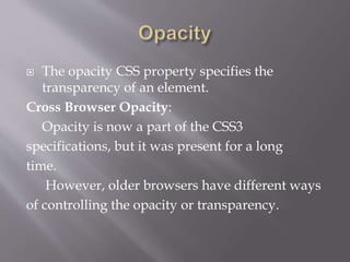  The opacity CSS property specifies the
transparency of an element.
Cross Browser Opacity:
Opacity is now a part of the CSS3
specifications, but it was present for a long
time.
However, older browsers have different ways
of controlling the opacity or transparency.
 