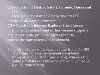 CSS Opacity in Firefox, Safari, Chrome, Opera and
IE9
Here is the most up to date syntax for CSS
opacity in all current browsers.
CSS Opacity in Internet Explorer 8 and lower:
Internet Explorer 8 and earlier version supports
a Microsoft-only property "alpha filter" to
control the transparency of an element.
Note:Alpha filters in IE accept values from 0 to 100.
The value 0 makes the element completely
transparent (i.e. 100% transparent), whereas the
value 100 makes the element completely opaque
(i.e. 0% transparent).
 