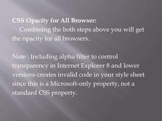 CSS Opacity for All Browser:
Combining the both steps above you will get
the opacity for all browsers.
Note : Including alpha filter to control
transparency in Internet Explorer 8 and lower
versions creates invalid code in your style sheet
since this is a Microsoft-only property, not a
standard CSS property.
 