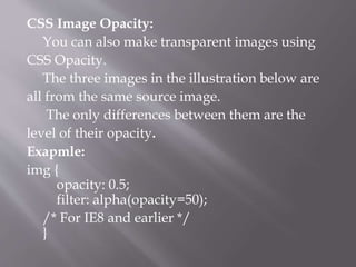 CSS Image Opacity:
You can also make transparent images using
CSS Opacity.
The three images in the illustration below are
all from the same source image.
The only differences between them are the
level of their opacity.
Exapmle:
img {
opacity: 0.5;
filter: alpha(opacity=50);
/* For IE8 and earlier */
}
 