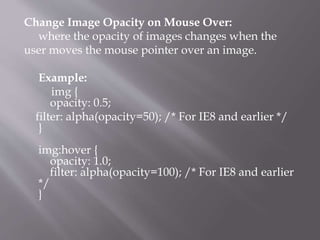Change Image Opacity on Mouse Over:
where the opacity of images changes when the
user moves the mouse pointer over an image.
Example:
img {
opacity: 0.5;
filter: alpha(opacity=50); /* For IE8 and earlier */
}
img:hover {
opacity: 1.0;
filter: alpha(opacity=100); /* For IE8 and earlier
*/
}
 