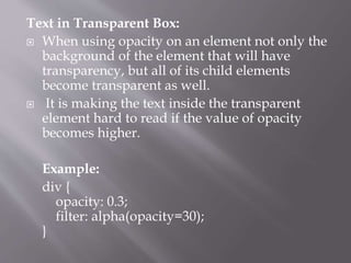 Text in Transparent Box:
 When using opacity on an element not only the
background of the element that will have
transparency, but all of its child elements
become transparent as well.
 It is making the text inside the transparent
element hard to read if the value of opacity
becomes higher.
Example:
div {
opacity: 0.3;
filter: alpha(opacity=30);
}
 