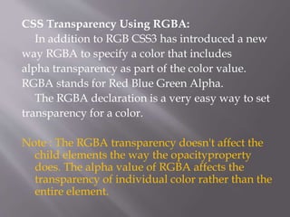 CSS Transparency Using RGBA:
In addition to RGB CSS3 has introduced a new
way RGBA to specify a color that includes
alpha transparency as part of the color value.
RGBA stands for Red Blue Green Alpha.
The RGBA declaration is a very easy way to set
transparency for a color.
Note : The RGBA transparency doesn't affect the
child elements the way the opacityproperty
does. The alpha value of RGBA affects the
transparency of individual color rather than the
entire element.
 