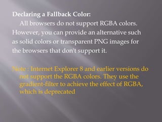 Declaring a Fallback Color:
All browsers do not support RGBA colors.
However, you can provide an alternative such
as solid colors or transparent PNG images for
the browsers that don't support it.
Note : Internet Explorer 8 and earlier versions do
not support the RGBA colors. They use the
gradient-filter to achieve the effect of RGBA,
which is deprecated
 