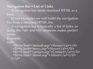 Navigation Bar = List of Links
A navigation bar needs standard HTML as a
base.
In our examples we will build the navigation
bar from a standard HTML list.
A navigation bar is basically a list of links, so
using the <ul> and <li> elements makes perfect
sense:
Example:
<ul>
<li><a href="default.asp">Home</a></li>
<li><a href="news.asp">News</a></li>
<li><a href="contact.asp">Contact</a></li>
<li><a href="about.asp">About</a></li>
</ul>
 