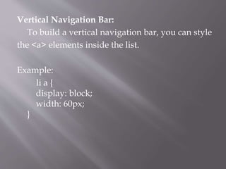Vertical Navigation Bar:
To build a vertical navigation bar, you can style
the <a> elements inside the list.
Example:
li a {
display: block;
width: 60px;
}
 