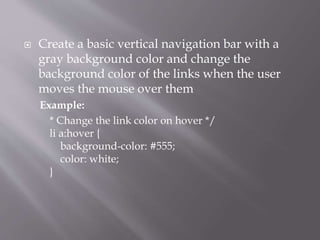  Create a basic vertical navigation bar with a
gray background color and change the
background color of the links when the user
moves the mouse over them
Example:
* Change the link color on hover */
li a:hover {
background-color: #555;
color: white;
}
 