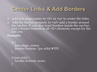  Add text-align:center to <li> or <a> to center the links.
 Add the border property to <ul> add a border around
the navbar. If you also want borders inside the navbar,
add a border-bottom to all <li> elements, except for the
last one
Example:
li {
text-align: center;
border-bottom: 1px solid #555;
}
li:last-child {
border-bottom: none;
}
 