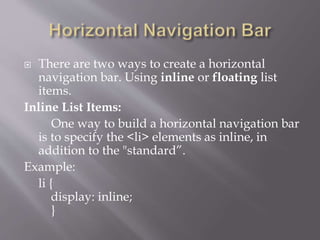  There are two ways to create a horizontal
navigation bar. Using inline or floating list
items.
Inline List Items:
One way to build a horizontal navigation bar
is to specify the <li> elements as inline, in
addition to the "standard”.
Example:
li {
display: inline;
}
 