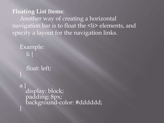 Floating List Items:
Another way of creating a horizontal
navigation bar is to float the <li> elements, and
specify a layout for the navigation links.
Example:
li {
float: left;
}
a {
display: block;
padding: 8px;
background-color: #dddddd;
}
 