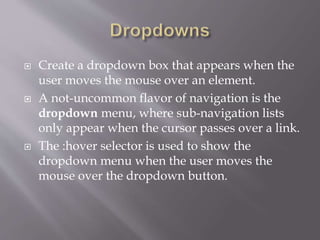  Create a dropdown box that appears when the
user moves the mouse over an element.
 A not-uncommon flavor of navigation is the
dropdown menu, where sub-navigation lists
only appear when the cursor passes over a link.
 The :hover selector is used to show the
dropdown menu when the user moves the
mouse over the dropdown button.
 