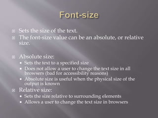  Sets the size of the text.
 The font-size value can be an absolute, or relative
size.
 Absolute size:
 Sets the text to a specified size
 Does not allow a user to change the text size in all
browsers (bad for accessibility reasons)
 Absolute size is useful when the physical size of the
output is known
 Relative size:
 Sets the size relative to surrounding elements
 Allows a user to change the text size in browsers
 
