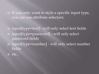  If you only want to style a specific input type,
you can use attribute selectors:
 input[type=text] - will only select text fields
 input[type=password] - will only select
password fields
 input[type=number] - will only select number
fields
 etc..
 