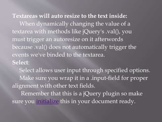 Textareas will auto resize to the text inside:
When dynamically changing the value of a
textarea with methods like jQuery's .val(), you
must trigger an autoresize on it afterwords
because .val() does not automatically trigger the
events we've binded to the textarea.
Select:
Select allows user input through specified options.
Make sure you wrap it in a .input-field for proper
alignment with other text fields.
Remember that this is a jQuery plugin so make
sure you initialize this in your document ready.
 